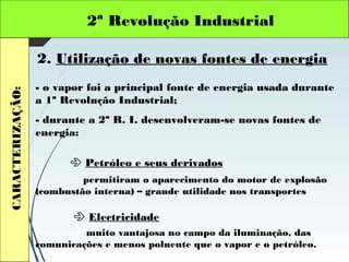 2ª Revolução IndustrialCARACTERIZAÇÃO:
2. Utilização de novas fontes de energia
- o vapor foi a principal fonte de energia usada durante
a 1ª Revolução Industrial;
- durante a 2ª R. I. desenvolveram-se novas fontes de
energia:
 Petróleo e seus derivados
 Electricidade
permitiram o aparecimento do motor de explosão
(combustão interna) – grande utilidade nos transportes
muito vantajosa no campo da iluminação, das
comunicações e menos poluente que o vapor e o petróleo.
 