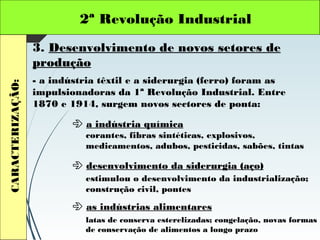 2ª Revolução IndustrialCARACTERIZAÇÃO:
3. Desenvolvimento de novos setores de
produção
- a indústria têxtil e a siderurgia (ferro) foram as
impulsionadoras da 1ª Revolução Industrial. Entre
1870 e 1914, surgem novos sectores de ponta:
 a indústria química
 desenvolvimento da siderurgia (aço)
 as indústrias alimentares
corantes, fibras sintéticas, explosivos,
medicamentos, adubos, pesticidas, sabões, tintas
estimulou o desenvolvimento da industrialização;
construção civil, pontes
latas de conserva esterelizadas; congelação, novas formas
de conservação de alimentos a longo prazo
 