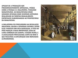 APESAR DE A PRODUÇÃO SER
PREDOMINANTEMENTE ARTESANAL, PAÍSES
COMO A FRANÇA E A INGLATERRA, POSSUÍAM
MANUFATURAS. AS MANUFATURAS ERAM
GRANDES OFICINAS ONDE DIVERSOS ARTESÃOS
REALIZAVAM AS TAREFAS MANUALMENTE,
ENTRETANTO SUBORDINADOS AO PROPRIETÁRIO
DA MANUFATURA.
A INGLATERRA FOI PRECURSORA NA REVOLUÇÃO
INDUSTRIAL DEVIDO A DIVERSOS FATORES, ENTRE
ELES: POSSUIR UMA RICA BURGUESIA, O FATO DO
PAÍS POSSUIR A MAIS IMPORTANTE ZONA DE
LIVRE COMÉRCIO DA EUROPA, O ÊXODO RURAL E
A LOCALIZAÇÃO PRIVILEGIADA JUNTO AO MAR O
QUE FACILITAVA A EXPLORAÇÃO DOS MERCADOS
ULTRAMARINOS.
 