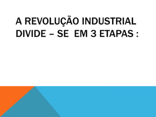 A REVOLUÇÃO INDUSTRIAL
DIVIDE – SE EM 3 ETAPAS :
 