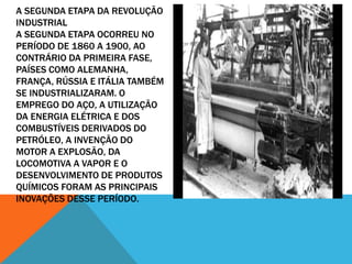 A SEGUNDA ETAPA DA REVOLUÇÃO
INDUSTRIAL
A SEGUNDA ETAPA OCORREU NO
PERÍODO DE 1860 A 1900, AO
CONTRÁRIO DA PRIMEIRA FASE,
PAÍSES COMO ALEMANHA,
FRANÇA, RÚSSIA E ITÁLIA TAMBÉM
SE INDUSTRIALIZARAM. O
EMPREGO DO AÇO, A UTILIZAÇÃO
DA ENERGIA ELÉTRICA E DOS
COMBUSTÍVEIS DERIVADOS DO
PETRÓLEO, A INVENÇÃO DO
MOTOR A EXPLOSÃO, DA
LOCOMOTIVA A VAPOR E O
DESENVOLVIMENTO DE PRODUTOS
QUÍMICOS FORAM AS PRINCIPAIS
INOVAÇÕES DESSE PERÍODO.
 