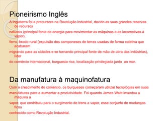 Pioneirismo Inglês
A Inglaterra foi a precursora na Revolução Industrial, devido as suas grandes reservas
de recursos
naturais (principal fonte de energia para movimentar as máquinas e as locomotivas à
vapor),
ferro, êxodo rural (expulsão dos camponeses de terras usadas de forma coletiva que
acabaram
migrando para as cidades e se tornando principal fonte de mão de obra das indústrias),
líder
do comércio internacional, burguesia rica, localização privilegiada junto ao mar.
Da manufatura à maquinofatura
Com o crescimento do comércio, os burgueses começaram utilizar tecnologias em suas
manufaturas para a aumentar a produtividade. Foi quando James Waitt inventou a
máquina a
vapor, que contribuiu para o surgimento de trens a vapor, esse conjunto de mudanças
ficou
conhecido como Revolução Industrial.
 
