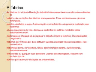 A fábrica
As fábricas do início da Revolução Industrial não apresentavam o melhor dos ambientes
de
trabalho. As condições das fábricas eram precárias. Eram ambientes com péssima
iluminação,
quentes, abafados e sujos. A alimentação era insuficiente e de péssima qualidade, que
ocasionou
a baixa expectativa de vida, doenças e acidentes.Os salários recebidos pelos
trabalhadores eram
muito baixos e chegava-se a empregar o trabalho infantil e feminino. Os empregados
chegavam a
trabalhar até 18 horas por dia e estavam sujeitos a castigos físicos dos patrões. Não
havia direitos
trabalhistas como, por exemplo, férias, décimo terceiro salário, auxílio doença,
descanso semanal
remunerado ou qualquer outro benefício. Quando desempregados, ficavam sem
nenhum tipo de
auxílio e passavam por situações de precariedade.
 