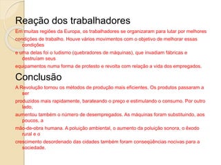 Reação dos trabalhadores
Em muitas regiões da Europa, os trabalhadores se organizaram para lutar por melhores
condições de trabalho. Houve vários movimentos com o objetivo de melhorar essas
condições
e uma delas foi o ludismo (quebradores de máquinas), que invadiam fábricas e
destruíam seus
equipamentos numa forma de protesto e revolta com relação a vida dos empregados.
Conclusão
A Revolução tornou os métodos de produção mais eficientes. Os produtos passaram a
ser
produzidos mais rapidamente, barateando o preço e estimulando o consumo. Por outro
lado,
aumentou também o número de desempregados. As máquinas foram substituindo, aos
poucos, a
mão-de-obra humana. A poluição ambiental, o aumento da poluição sonora, o êxodo
rural e o
crescimento desordenado das cidades também foram conseqüências nocivas para a
sociedade.
 