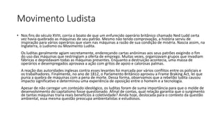 Movimento Ludista
• Nos fins do século XVIII, corria o boato de que um enfurecido operário britânico chamado Ned Ludd certa
vez havia quebrado as máquinas de seu patrão. Mesmo não tendo comprovação, a história serviu de
inspiração para vários operários que viam nas máquinas a razão de sua condição de miséria. Nascia assim, na
Inglaterra, o Ludismo ou Movimento Ludita.
Os luditas geralmente agiam secretamente, endereçando cartas anônimas aos seus patrões exigindo o fim
do uso das máquinas que restringiam a oferta de emprego. Muitas vezes, organizavam grupos que invadiam
fábricas e depredavam todas as máquinas presentes. Enquanto a destruição acontecia, uma massa de
operários e desempregados aprovava a ação com gritos de apoio e calorosas palmas.
A reação das autoridades inglesas contra esses levantes foi marcada por vários conflitos entre os policiais e
os trabalhadores. Finalmente, no ano de 1812, o Parlamento Britânico aprovou a Frame Braking Act, lei que
punia a quebra de máquinas com a pena de morte. Dessa forma, observamos que a rebelião ludita causou
impacto significativo e determinou uma experiência de oposição entre o homem e a tecnologia.
Apesar de não carregar um conteúdo ideológico, os luditas foram de suma importância para que o molde de
desenvolvimento do capitalismo fosse questionado. Afinal de contas, qual relação garantia que o surgimento
de tantas máquinas traria reais benefícios à coletividade? Ainda hoje, deslocada para o contexto da questão
ambiental, essa mesma questão preocupa ambientalistas e estudiosos.
 