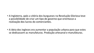 • A Inglaterra, após a vitória dos burgueses na Revolução Gloriosa teve
a possibilidade de criar um tipo de governo que orientasse a
realização dos lucros do comerciantes.
• A ideia dos ingleses era aumentar a população urbana para que estes
se dedicassem as manufaturas. Produção artesanal e manufaturas.
 