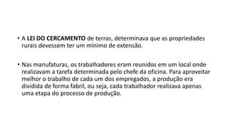 • A LEI DO CERCAMENTO de terras, determinava que as propriedades
rurais devessem ter um mínimo de extensão.
• Nas manufaturas, os trabalhadores eram reunidos em um local onde
realizavam a tarefa determinada pelo chefe da oficina. Para aproveitar
melhor o trabalho de cada um dos empregados, a produção era
dividida de forma fabril, ou seja, cada trabalhador realizava apenas
uma etapa do processo de produção.
 
