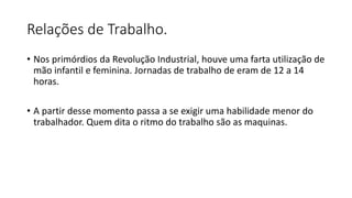 Relações de Trabalho.
• Nos primórdios da Revolução Industrial, houve uma farta utilização de
mão infantil e feminina. Jornadas de trabalho de eram de 12 a 14
horas.
• A partir desse momento passa a se exigir uma habilidade menor do
trabalhador. Quem dita o ritmo do trabalho são as maquinas.
 
