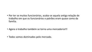 • Por ter se muitos funcionários, acaba-se aquela antiga relação de
trabalho em que os funcionários e patrões eram quase como da
família.
• Agora o trabalho também se torna uma mercadoria!!!
• Todos somos dominados pelo mercado.
 