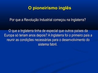 O pioneirismo inglêsO pioneirismo inglês
Por que a Revolução Industrial começou na Inglaterra?Por que a Revolução Industrial começou na Inglaterra?
O que a Inglaterra tinha de especial que outros países daO que a Inglaterra tinha de especial que outros países da
Europa só teriam anos depois? A Inglaterra foi o primeiro país aEuropa só teriam anos depois? A Inglaterra foi o primeiro país a
reunir as condições necessárias para o desenvolvimento doreunir as condições necessárias para o desenvolvimento do
sistema fabril.sistema fabril.
 