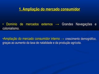 1. Ampliação do mercado consumidor1. Ampliação do mercado consumidor
•• Domínio de mercados externosDomínio de mercados externos →→ Grandes Navegações eGrandes Navegações e
colonialismo.colonialismo.
••Ampliação do mercado consumidor internoAmpliação do mercado consumidor interno →→ crescimento demográfico,crescimento demográfico,
graças ao aumento da taxa de natalidade e da produção agrícola.graças ao aumento da taxa de natalidade e da produção agrícola.
 