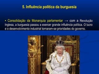 5. Influência política da burguesia5. Influência política da burguesia
▪▪ Consolidação da Monarquia parlamentarConsolidação da Monarquia parlamentar → com a→ com a RevoluçãoRevolução
Inglesa, a burguesia passou a exercer grande influência política. O lucroInglesa, a burguesia passou a exercer grande influência política. O lucro
e o desenvolvimento industrial tornaram-se prioridades do governo.e o desenvolvimento industrial tornaram-se prioridades do governo.
 