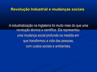 Revolução Industrial e mudanças sociaisRevolução Industrial e mudanças sociais
A industrialização na Inglaterra foi muito mais do que umaA industrialização na Inglaterra foi muito mais do que uma
revolução técnica e científica. Ela representourevolução técnica e científica. Ela representou
uma mudança social profunda na medida emuma mudança social profunda na medida em
que transformou a vida das pessoas,que transformou a vida das pessoas,
com custos sociais e ambientais.com custos sociais e ambientais.
 