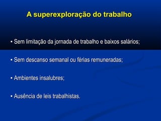 A superexploração do trabalhoA superexploração do trabalho
▪▪ Sem limitação da jornada de trabalho e baixos salários;Sem limitação da jornada de trabalho e baixos salários;
▪▪ Sem descanso semanal ou férias remuneradas;Sem descanso semanal ou férias remuneradas;
▪▪ Ambientes insalubres;Ambientes insalubres;
▪▪ Ausência de leis trabalhistas.Ausência de leis trabalhistas.
 