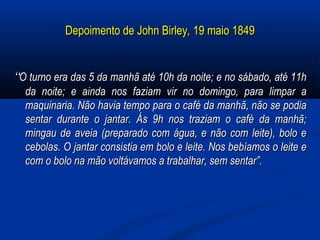 Depoimento de John BirleyDepoimento de John Birley,, 19 maio 184919 maio 1849
““O turno era das 5 da manhã até 10h da noite; e no sábado, até 11hO turno era das 5 da manhã até 10h da noite; e no sábado, até 11h
da noite; e ainda nos faziam vir no domingo, para limpar ada noite; e ainda nos faziam vir no domingo, para limpar a
maquinaria. Não havia tempo para o café da manhã, não se podiamaquinaria. Não havia tempo para o café da manhã, não se podia
sentar durante o jantar. Ás 9h nos traziam o café da manhã;sentar durante o jantar. Ás 9h nos traziam o café da manhã;
mingau de aveia (preparado com água, e não com leite), bolo emingau de aveia (preparado com água, e não com leite), bolo e
cebolas. O jantar consistia em bolo e leite. Nos bebíamos o leite ecebolas. O jantar consistia em bolo e leite. Nos bebíamos o leite e
com o bolo na mão voltávamos a trabalhar, sem sentar”.com o bolo na mão voltávamos a trabalhar, sem sentar”.
 