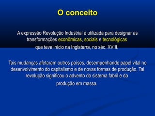 O conceitoO conceito
A expressão Revolução Industrial é utilizada para designar asA expressão Revolução Industrial é utilizada para designar as
transformaçõestransformações econômicaseconômicas,, sociaissociais ee tecnológicastecnológicas
que teveque teve início na Inglaterra, no séc. XVIII.início na Inglaterra, no séc. XVIII.
Tais mudanças afetaram outros países, desempenhando papel vital noTais mudanças afetaram outros países, desempenhando papel vital no
desenvolvimento do capitalismo e de novas formas de produção. Taldesenvolvimento do capitalismo e de novas formas de produção. Tal
revolução significou o advento do sistema fabril e darevolução significou o advento do sistema fabril e da
produção em massa.produção em massa.
 