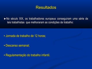 ResultadosResultados
►►No século XIX, os trabalhadores europeus conseguiram uma série deNo século XIX, os trabalhadores europeus conseguiram uma série de
leis trabalhistas que melhoraram as condições de trabalho:leis trabalhistas que melhoraram as condições de trabalho:
▪▪ Jornada de trabalho de 12 horas;Jornada de trabalho de 12 horas;
▪▪ Descanso semanal;Descanso semanal;
▪▪ Regulamentação do trabalho infantil.Regulamentação do trabalho infantil.
 