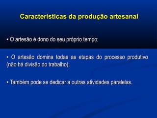 Características da produção artesanalCaracterísticas da produção artesanal
▪▪ O artesão é dono do seu próprio tempo;O artesão é dono do seu próprio tempo;
▪▪ O artesão domina todas as etapas do processo produtivoO artesão domina todas as etapas do processo produtivo
(não há divisão do trabalho);(não há divisão do trabalho);
▪▪ Também pode se dedicar a outras atividades paralelas.Também pode se dedicar a outras atividades paralelas.
 