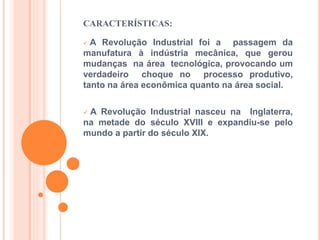 CARACTERÍSTICAS:
A Revolução Industrial foi a passagem da
manufatura à indústria mecânica, que gerou
mudanças na área tecnológica, provocando um
verdadeiro choque no processo produtivo,
tanto na área econômica quanto na área social.
A Revolução Industrial nasceu na Inglaterra,
na metade do século XVIII e expandiu-se pelo
mundo a partir do século XIX.