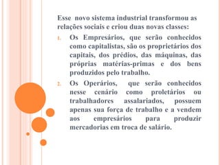 Esse novo sistema industrial transformou as
relações sociais e criou duas novas classes:
1. Os Empresários, que serão conhecidos
como capitalistas, são os proprietários dos
capitais, dos prédios, das máquinas, das
próprias matérias-primas e dos bens
produzidos pelo trabalho.
2. Os Operários, que serão conhecidos
nesse cenário como proletários ou
trabalhadores assalariados, possuem
apenas sua força de trabalho e a vendem
aos empresários para produzir
mercadorias em troca de salário.