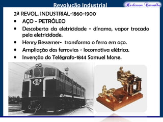 O maior conflito da história
Revolução Industrial
2ª REVOL. INDUSTRIAL-1860-1900
• AÇO - PETRÓLEO
• Descoberta da eletricidade - dínamo, vapor trocado
pela eletricidade.
• Henry Bessemer- transforma o ferro em aço.
• Ampliação das ferrovias - locomotiva elétrica.
• Invenção do Telégrafo-1844 Samuel Morse.
 