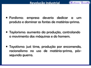 O maior conflito da história
Revolução Industrial
• Fordismo: empresa deveria dedicar a um
produto e dominar as fontes de matérias-prima.
• Taylorismo: aumento da produção, controlando
o movimento das máquinas e do homem.
• Toyotismo: just time, produção por encomenda,
racionalismo no uso de matéria-prima, pós-
segunda guerra.
 