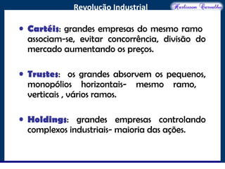 O maior conflito da história
Revolução Industrial
• Cartéis: grandes empresas do mesmo ramo
associam-se, evitar concorrência, divisão do
mercado aumentando os preços.
• Trustes: os grandes absorvem os pequenos,
monopólios horizontais- mesmo ramo,
verticais , vários ramos.
• Holdings: grandes empresas controlando
complexos industriais- maioria das ações.
 