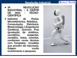 O maior conflito da história
Revolução Industrial
• 3ª REVOLUÇÃO
INDUSTRIAL - A PARTIR
DE 1900 - TÉCNO-
CIENTÍFICA
• Indústria de Ponta:
Microeletrônica, Robótica,
Computação, Eletrônica,
Biotecnologia ( Engenharia
Genética), Química Fina
(produção de sintéticos,
cosméticos, reagentes,
remédios, tintas, corantes,
combinam novas técnicas
com Templates (modelos
que provêm da natureza).
Exigem muito
investimento e pesquisas.
 