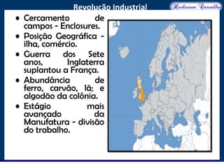 O maior conflito da história
Revolução Industrial
• Cercamento de
campos - Enclosures.
• Posição Geográfica -
ilha, comércio.
• Guerra dos Sete
anos, Inglaterra
suplantou a França.
• Abundância de
ferro, carvão, lã; e
algodão da colônia.
• Estágio mais
avançado da
Manufatura - divisão
do trabalho.
 