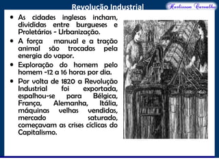 O maior conflito da história
Revolução Industrial
• As cidades inglesas incham,
divididas entre burgueses e
Proletários - Urbanização.
• A força manual e a tração
animal são trocadas pela
energia do vapor.
• Exploração do homem pelo
homem -12 a 16 horas por dia.
• Por volta de 1820 a Revolução
Industrial foi exportada,
espalhou-se para Bélgica,
França, Alemanha, Itália,
máquinas velhas vendidas,
mercado saturado,
começavam as crises cíclicas do
Capitalismo.
 