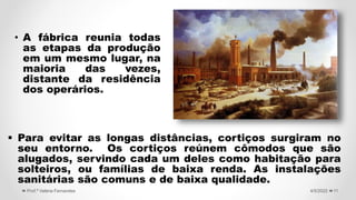  Para evitar as longas distâncias, cortiços surgiram no
seu entorno. Os cortiços reúnem cômodos que são
alugados, servindo cada um deles como habitação para
solteiros, ou famílias de baixa renda. As instalações
sanitárias são comuns e de baixa qualidade.
11
4/5/2022
Prof.ª Valéria Fernandes
• A fábrica reunia todas
as etapas da produção
em um mesmo lugar, na
maioria das vezes,
distante da residência
dos operários.
 