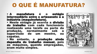  A manufatura é o estágio
intermediário entre o artesanato e a
indústria (maquinofatura).
 Neste estágio já ocorria a divisão
do trabalho com cada funcionário
realizando uma tarefa ou parte da
produção, normalmente sob a
supervisão de um mestre, ou
capataz.
 No entanto, a produção ainda
dependia do trabalho manual, pois
as máquinas, quando empregadas,
eram muito simples.
12
4/5/2022
Prof.ª Valéria Fernandes
 