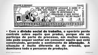  Com a divisão social do trabalho, o operário perde
controle sobre aquilo que produz, porque ele só
participa de parte do processo, em muitos casos,
não pode sequer sonhar em consumir aquilo que está
construindo, gerando o sentimento de alienação. A
situação é muito diferente da do artesão, que
dominava todo o percurso de produção.
13
4/5/2022
Prof.ª Valéria Fernandes
 