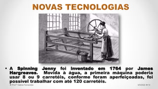  A Spinning Jenny foi inventado em 1764 por James
Hargreaves. Movida à água, a primeira máquina poderia
usar 8 ou 9 carretéis, conforme foram aperfeiçoadas, foi
possível trabalhar com até 120 carretéis.
14
4/5/2022
Prof.ª Valéria Fernandes
 