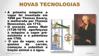  A primeira máquina a
vapor foi inventada em
1698 por Thomas Savery,
e melhorada por Thomas
Newcomen, em 1712.
 O escocês James Watt
(1736-1819) aperfeiçoou
a máquina a vapor pré-
existente e a patenteou
em 1769.
 O uso do vapor, com a
queima de carvão,
começou a substituir a
tração animal e à água.
15
4/5/2022
Prof.ª Valéria Fernandes
 