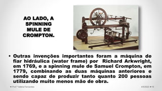  Outras invenções importantes foram a máquina de
fiar hidráulica (water frame) por Richard Arkwright,
em 1769, e a spinning mule de Samuel Crompton, em
1779, combinando as duas máquinas anteriores e
sendo capaz de produzir tanto quanto 200 pessoas
utilizando muito menos mão de obra.
16
4/5/2022
Prof.ª Valéria Fernandes
AO LADO, A
SPINNING
MULE DE
CROMPTON.
 