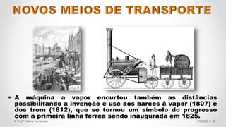  A máquina a vapor encurtou também as distâncias
possibilitando a invenção e uso dos barcos à vapor (1807) e
dos trem (1812), que se tornou um símbolo do progresso
com a primeira linha férrea sendo inaugurada em 1825.
18
4/5/2022
Prof.ª Valéria Fernandes
 