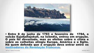  Entre 8 de junho de 1783 e fevereiro de 1784, o
vulcão Eyjafjallajokull, na Islândia, entrou em erupção.
O país foi devastado, mas os efeitos sobre o clima e
sobre as colheitas atingiu Europa, América e o Egito.
Há quem defenda que a erupção deva entrar entre os
motivadores da Revolução Francesa.
19
4/5/2022
Prof.ª Valéria Fernandes
 