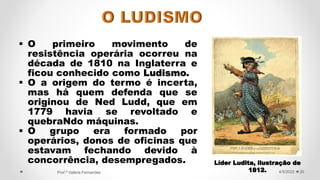  O primeiro movimento de
resistência operária ocorreu na
década de 1810 na Inglaterra e
ficou conhecido como Ludismo.
 O a origem do termo é incerta,
mas há quem defenda que se
originou de Ned Ludd, que em
1779 havia se revoltado e
quebraNdo máquinas.
 O grupo era formado por
operários, donos de oficinas que
estavam fechando devido à
concorrência, desempregados.
20
4/5/2022
Prof.ª Valéria Fernandes
Líder Ludita, ilustração de
1812.
 