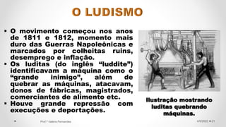  O movimento começou nos anos
de 1811 e 1812, momento mais
duro das Guerras Napoleônicas e
marcados por colheitas ruins,
desemprego e inflação.
 Os luditas (do inglês “luddite”)
identificavam a máquina como o
“grande inimigo”, além de
quebrar as máquinas, atacavam,
donos de fábricas, magistrados,
comerciantes de alimento etc.
 Houve grande repressão com
execuções e deportações.
21
4/5/2022
Prof.ª Valéria Fernandes
Ilustração mostrando
luditas quebrando
máquinas.
 