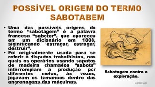 Uma das possíveis origens do
termo “sabotagem” é a palavra
francesa “saboter”, que apareceu
em um dicionário em 1808,
siginificando "estragar, estragar,
destruir“.
 Foi originalmente usada para se
referir à disputas trabalhistas, nas
quais os operários usando sapatos
de madeira chamados “sabots”
interrompiam a produção por
diferentes meios, ás vezes,
jogavam os tamancos dentro das
engrenagens das máquinas. 22
4/5/2022
Prof.ª Valéria Fernandes
Sabotagem contra a
exploração.
 