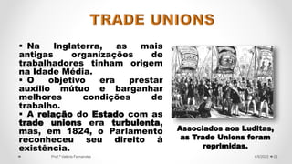  Na Inglaterra, as mais
antigas organizações de
trabalhadores tinham origem
na Idade Média.
 O objetivo era prestar
auxílio mútuo e barganhar
melhores condições de
trabalho.
 A relação do Estado com as
trade unions era turbulenta,
mas, em 1824, o Parlamento
reconheceu seu direito à
existência.
23
4/5/2022
Prof.ª Valéria Fernandes
Associados aos Luditas,
as Trade Unions foram
reprimidas.
 