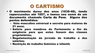  O movimento durou dez anos (1838-48), tendo
repercussões até 1857, e tomou seu nome de um
documento chamado Carta do Povo. Alguns dos
pontos defendidos:
 Voto masculino universal e secreto para maiores de
21 anos;
 Salário para membros do Parlamento e fim da
exigência para que estes fossem das classes
proprietárias;
 Regulamentação da jornada de trabalho e dos
salários;
 Restrição do trabalho feminino e infantil;
24
4/5/2022
Prof.ª Valéria Fernandes
 