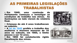  Em 1840, uma comissão do
Parlamento começou a investigar as
condições de trabalho nas minas. As
ilustrações ao lado vieram do relatório
final.
26
4/5/2022
Prof.ª Valéria Fernandes
 Crianças de até 4 anos trabalhavam
no subsolo.
 A lei de 1842 proibiu o trabalho das
mulheres e meninos menores de 10
anos no subsolo, em 1860, o limite
passou a ser 12 anos.
 Em 1850 foi estabelecida rígida
fiscalização das minas.
 