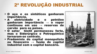  O aço e os sintéticos ganharam
importância.
 A eletricidade e o petróleo
ganharam importância → o vapor
continuou em uso → reservas de
carvão para os países.
 O setor têxtil permaneceu forte,
mas o Siderúrgico e Petroquímico
tornaram-se centrais.
 Predomínio do capital monopolista
ou financeiro → fusão do capital
industrial com o capital bancário.
28
4/5/2022
Prof.ª Valéria Fernandes
 