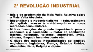  Início do predomínio da Mais Valia Relativa sobre
a Mais Valia Absoluta.
 Imperialismo e Neocolonialismo → reinvestimento
de capitais, acesso à matérias-primas e novos
mercados consumidores.
 Muitas invenções de grande importância para a
economia e a sociedade → motor de combustão
interna, telégrafo, telefone, automóvel, avião,
cinema, lâmpada incandescente etc.
 O clube dos países industrializados se ampliou
englobando Inglaterra, França, Estados Unidos,
Alemanha, Itália, Bélgica e Japão.
29
4/5/2022
Prof.ª Valéria Fernandes
 