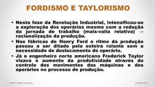  Nesta fase da Revolução Industrial, intensificou-se
a exploração dos operários mesmo com a redução
da jornada de trabalho (mais-valia relativa) →
racionalização da produção.
 Nas fábricas de Henry Ford o ritmo da produção
passou a ser ditado pela esteira rolante sem a
necessidade de deslocamento do operário.
 Já o engenheiro norte americano Frederick Taylor
visava o aumento da produtividade através do
controle dos movimentos das máquinas e dos
operários no processo de produção.
31
4/5/2022
Prof.ª Valéria Fernandes
 