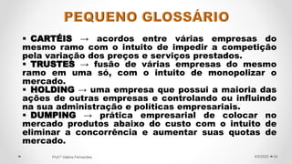  CARTÉIS → acordos entre várias empresas do
mesmo ramo com o intuito de impedir a competição
pela variação dos preços e serviços prestados.
 TRUSTES → fusão de várias empresas do mesmo
ramo em uma só, com o intuito de monopolizar o
mercado.
 HOLDING → uma empresa que possui a maioria das
ações de outras empresas e controlando ou influindo
na sua administração e políticas empresariais.
 DUMPING → prática empresarial de colocar no
mercado produtos abaixo do custo com o intuito de
eliminar a concorrência e aumentar suas quotas de
mercado.
34
4/5/2022
Prof.ª Valéria Fernandes
 