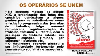  Na segunda metade do século
XIX, a organização das lutas dos
operários conduziram a alguns
ganhos para os trabalhadores como
a redução progressiva das jornadas
de trabalho, folga semanal
remunerada, regulamentação do
trabalho feminino e infantil, com a
proibição do trabalho infantil em
alguns espaços (*minas, por
exemplo*), pensões etc.
 O movimento operário passou a
ser influenciado fortemente pelo
pensamento socialista e anarquista.
37
4/5/2022
Prof.ª Valéria Fernandes
NUNCA TRABALHE
SOZINHO
 