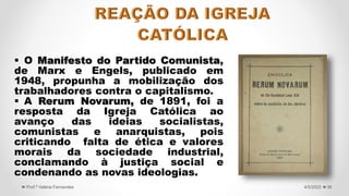  O Manifesto do Partido Comunista,
de Marx e Engels, publicado em
1948, propunha a mobilização dos
trabalhadores contra o capitalismo.
 A Rerum Novarum, de 1891, foi a
resposta da Igreja Católica ao
avanço das ideias socialistas,
comunistas e anarquistas, pois
criticando falta de ética e valores
morais da sociedade industrial,
conclamando à justiça social e
condenando as novas ideologias.
38
4/5/2022
Prof.ª Valéria Fernandes
 